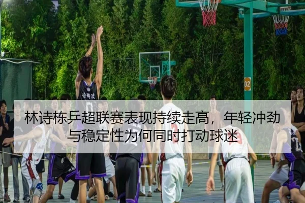 林诗栋乒超联赛表现持续走高，年轻冲劲与稳定性为何同时打动球迷（kaiyun）